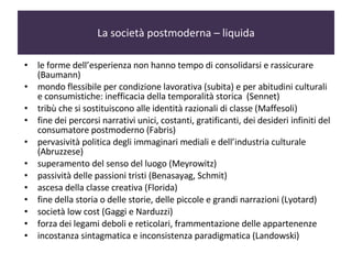 La società postmoderna – liquida le forme dell’esperienza non hanno tempo di consolidarsi e rassicurare (Baumann)  mondo flessibile per condizione lavorativa (subita) e per abitudini culturali e consumistiche: inefficacia della temporalità storica  (Sennet) tribù che si sostituiscono alle identità razionali di classe (Maffesoli) fine dei percorsi narrativi unici, costanti, gratificanti, dei desideri infiniti del consumatore postmoderno (Fabris) pervasività politica degli immaginari mediali e dell’industria culturale (Abruzzese) superamento del senso del luogo (Meyrowitz) passività delle passioni tristi (Benasayag, Schmit) ascesa della classe creativa (Florida)  fine della storia o delle storie, delle piccole e grandi narrazioni (Lyotard) società low cost (Gaggi e Narduzzi) forza dei legami deboli e reticolari, frammentazione delle appartenenze  incostanza sintagmatica e inconsistenza paradigmatica (Landowski) 