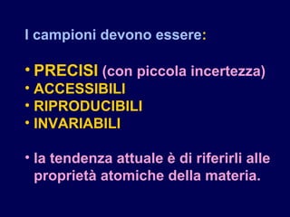 I campioni devono essere:
• PRECISI (con piccola incertezza)
• ACCESSIBILI
• RIPRODUCIBILI
• INVARIABILI
• la tendenza attuale è di riferirli alle
proprietà atomiche della materia.
 