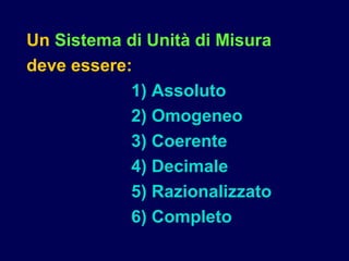 Un Sistema di Unità di Misura
deve essere:
1) Assoluto
2) Omogeneo
3) Coerente
4) Decimale
5) Razionalizzato
6) Completo
 