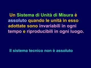Un Sistema di Unità di Misura è
assoluto quando le unità in esso
adottate sono invariabili in ogni
tempo e riproducibili in ogni luogo.
Il sistema tecnico non è assoluto
 