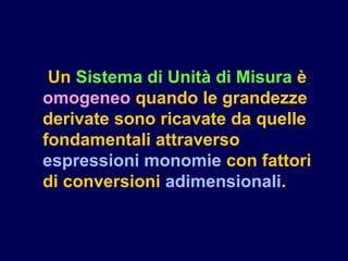 Un Sistema di Unità di Misura è
omogeneo quando le grandezze
derivate sono ricavate da quelle
fondamentali attraverso
espressioni monomie con fattori
di conversioni adimensionali.
 