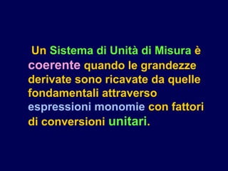 Un Sistema di Unità di Misura è
coerente quando le grandezze
derivate sono ricavate da quelle
fondamentali attraverso
espressioni monomie con fattori
di conversioni unitari.
 