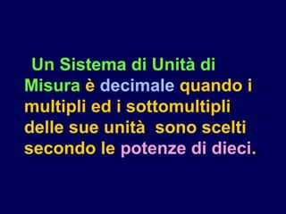 Un Sistema di Unità di
Misura è decimale quando i
multipli ed i sottomultipli
delle sue unità sono scelti
secondo le potenze di dieci.
 