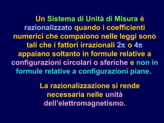 Un Sistema di Unità di Misura è
razionalizzato quando i coefficienti
numerici che compaiono nelle leggi sono
tali che i fattori irrazionali 2π o 4π
appaiano soltanto in formule relative a
configurazioni circolari o sferiche e non in
formule relative a configurazioni piane.
La razionalizzazione si rende
necessaria nelle unità
dell’elettromagnetismo.
 