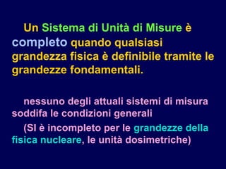 Un Sistema di Unità di Misure è
completo quando qualsiasi
grandezza fisica è definibile tramite le
grandezze fondamentali.
nessuno degli attuali sistemi di misura
soddifa le condizioni generali
(SI è incompleto per le grandezze della
fisica nucleare, le unità dosimetriche)
 