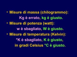 • Misure di massa (chilogrammo):
Kg è errato, kg è giusto.
• Misure di potenza (watt):
w è sbagliato, W è giusto.
• Misure di temperatura (Kelvin):
°K è sbagliato, K è giusto,
in gradi Celsius °C è giusto.
 