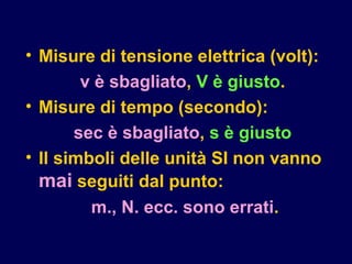 • Misure di tensione elettrica (volt):
v è sbagliato, V è giusto.
• Misure di tempo (secondo):
sec è sbagliato, s è giusto
• Il simboli delle unità SI non vanno
mai seguiti dal punto:
m., N. ecc. sono errati.
 