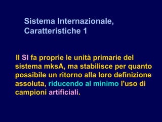 Il SI fa proprie le unità primarie del
sistema mksA, ma stabilisce per quanto
possibile un ritorno alla loro definizione
assoluta, riducendo al minimo l'uso di
campioni artificiali.
Sistema Internazionale,
Caratteristiche 1
 