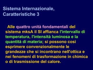 Alle quattro unità fondamentali del
sistema mksA il SI affianca l'intervallo di
temperatura, l'intensità luminosa e la
quantità di materia; si possono così
esprimere convenzionalmente le
grandezze che si incontrano nell'ottica e
nei fenomeni di trasformazione in chimica
o di trasmissione del calore.
Sistema Internazionale,
Caratteristiche 3
 
