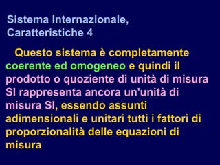 Questo sistema è completamente
coerente ed omogeneo e quindi il
prodotto o quoziente di unità di misura
SI rappresenta ancora un'unità di
misura SI, essendo assunti
adimensionali e unitari tutti i fattori di
proporzionalità delle equazioni di
misura
Sistema Internazionale,
Caratteristiche 4
 