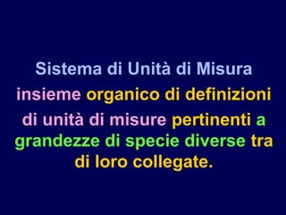 Sistema di Unità di Misura
insieme organico di definizioni
di unità di misure pertinenti a
grandezze di specie diverse tra
di loro collegate.
 