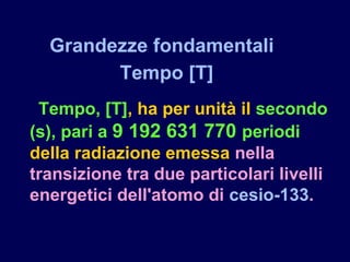 Tempo, [T], ha per unità il secondo
(s), pari a 9 192 631 770 periodi
della radiazione emessa nella
transizione tra due particolari livelli
energetici dell'atomo di cesio-133.
Grandezze fondamentali
Tempo [T]
 