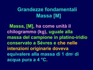 Massa, [M], ha come unità il
chilogrammo (kg), uguale alla
massa del campione in platino-iridio
conservato a Sévres e che nelle
intenzioni originarie doveva
equivalere alla massa di 1 dm3 di
acqua pura a 4 °C.
Grandezze fondamentali
Massa [M]
 