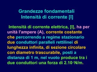 Intensità di corrente elettrica, [I], ha per
unità l'ampere (A), corrente costante
che percorrendo a regime stazionario
due conduttori paralleli rettilinei di
lunghezza infinita, di sezione circolare
con diametro trascurabile, posti a
distanza di 1 m, nel vuoto produce tra i
due conduttori una forza di 2.10-7 N/m.
Grandezze fondamentali
Intensità di corrente [I]
 