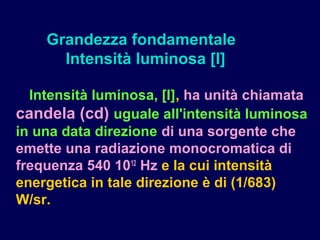 Intensità luminosa, [I], ha unità chiamata
candela (cd) uguale all'intensità luminosa
in una data direzione di una sorgente che
emette una radiazione monocromatica di
frequenza 540 1012
Hz e la cui intensità
energetica in tale direzione è di (1/683)
W/sr.
Grandezza fondamentale
Intensità luminosa [I]
 