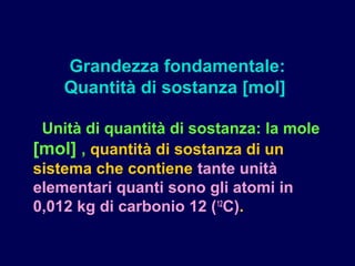 Unità di quantità di sostanza: la mole
[mol] , quantità di sostanza di un
sistema che contiene tante unità
elementari quanti sono gli atomi in
0,012 kg di carbonio 12 (12
C).
Grandezza fondamentale:
Quantità di sostanza [mol]
 