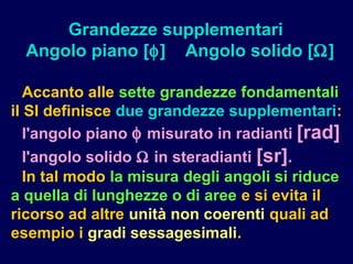 Accanto alle sette grandezze fondamentali
il SI definisce due grandezze supplementari:
l'angolo piano φ misurato in radianti [rad]
l'angolo solido Ω in steradianti [sr].
In tal modo la misura degli angoli si riduce
a quella di lunghezze o di aree e si evita il
ricorso ad altre unità non coerenti quali ad
esempio i gradi sessagesimali.
Grandezze supplementari
Angolo piano [φ] Angolo solido [Ω]
 