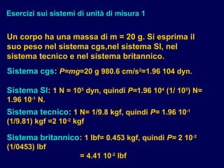 Esercizi sui sistemi di unità di misura 1
Un corpo ha una massa di m = 20 g. Si esprima il
suo peso nel sistema cgs,nel sistema SI, nel
sistema tecnico e nel sistema britannico.
Sistema cgs: P=mg=20 g 980.6 cm/s2
=1.96 104 dyn.
Sistema SI: 1 N = 105
dyn, quindi P=1.96 104
(1/ 105
) N=
1.96 10-1
N.
Sistema tecnico: 1 N= 1/9.8 kgf, quindi P= 1.96 10-1
(1/9.81) kgf =2 10-2
kgf
Sistema britannico: 1 lbf= 0.453 kgf, quindi P= 2 10-2
(1/0453) lbf
= 4.41 10-2
lbf
 
