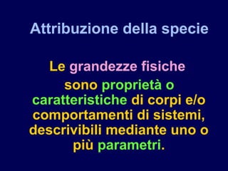 Attribuzione della specie
Le grandezze fisiche
sono proprietà o
caratteristiche di corpi e/o
comportamenti di sistemi,
descrivibili mediante uno o
più parametri.
 