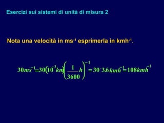 Esercizi sui sistemi di unità di misura 2
( )30 30 10 1
3600
30 36 1081 3
1
1 1
ms km h kmh kmh− −
−
− −
=





 = =.
Nota una velocità in ms-1
esprimerla in kmh-1
.
 