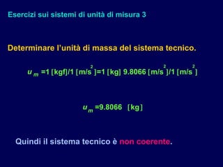 Esercizi sui sistemi di unità di misura 3
Determinare l’unità di massa del sistema tecnico.
2 2 2
u m =1 [kgf]/1 [m/s ]=1 [kg] 9.8066 [m/s ]/1 [m/s ]
um
=9.8066 [kg]
Quindi il sistema tecnico è non coerente.
 