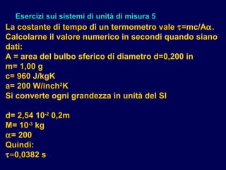 La costante di tempo di un termometro vale τ=mc/Aα.
Calcolarne il valore numerico in secondi quando siano
dati:
A = area del bulbo sferico di diametro d=0,200 in
m= 1,00 g
c= 960 J/kgK
a= 200 W/inch2
K
Si converte ogni grandezza in unità del SI
d= 2,54 10-2
0,2m
M= 10-3
kg
α= 200
Quindi:
τ=0,0382 s
Esercizi sui sistemi di unità di misura 5
 