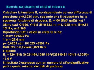 Esercizi sui sistemi di unità di misura 6
Calcolare la tensione E0 corrispondente ad una differenza di
pressione p=0,0235 atm, sapendo che il trasduttore ha la
seguente funzione di risposta: E0 = KV (R/t)2
(p/E)(1-n) 2
Siano dati K=520, V=5,5 ;R=0,833 in; t=0,1255 mm; E=9,81
109
Pa; n=0,305
Riportando tutti i valori in unità SI si ha:
1 atm= 101325 Pa
1 in = 25,4 mm
p= 0,0235 atm 101325 =2381 Pa
R=0,833 in 0,0254= 0,02116 m
e quindi:
E0 = 520 (5,5) (0,021160,1255 10-3
)2
(23819,81 109
)(1-0,3052
)=
17,9 V
Il risultato è espresso con un numero di cifre significative
pari a quello minimo dei dati di partenza
 