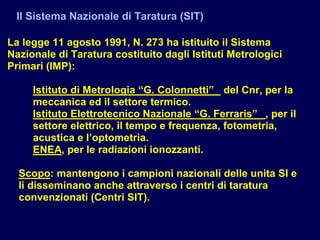Il Sistema Nazionale di Taratura (SIT)
La legge 11 agosto 1991, N. 273 ha istituito il Sistema
Nazionale di Taratura costituito dagli Istituti Metrologici
Primari (IMP):
Istituto di Metrologia “G. Colonnetti” del Cnr, per la
meccanica ed il settore termico.
Istituto Elettrotecnico Nazionale “G. Ferraris” , per il
settore elettrico, il tempo e frequenza, fotometria,
acustica e l’optometria.
ENEA, per le radiazioni ionozzanti.
Scopo: mantengono i campioni nazionali delle unita SI e
li disseminano anche attraverso i centri di taratura
convenzionati (Centri SIT).
 