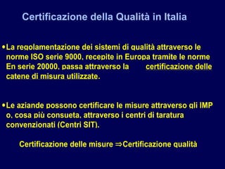 Certificazione della Qualità in Italia
•La regolamentazione dei sistemi di qualità attraverso le
norme ISO serie 9000, recepite in Europa tramite le norme
En serie 20000, passa attraverso la certificazione delle
catene di misura utilizzate.
•Le aziande possono certificare le misure attraverso gli IMP
o, cosa più consueta, attraverso i centri di taratura
convenzionati (Centri SIT).
Certificazione delle misure ⇒Certificazione qualità
 