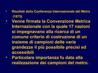 • Risultati della Conferenza Internazionale del Metro
(1875)
• Venne firmata la Convenzione Metrica
Internazionale con la quale 17 nazioni
si impegnavano alla ricerca di un
comune criterio di costruzione di un
insieme di campioni delle varie
grandezze il più possibile precisi ed
accessibili
• Particolare importanza fu data alla
realizzazione dei campioni del metro.
 
