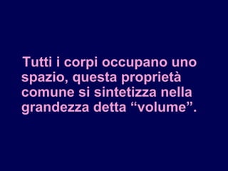 Tutti i corpi occupano uno
spazio, questa proprietà
comune si sintetizza nella
grandezza detta “volume”.
 