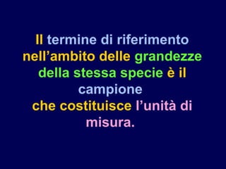 Il termine di riferimento
nell’ambito delle grandezze
della stessa specie è il
campione
che costituisce l’unità di
misura.
 