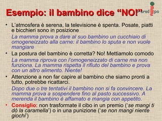 Esempio: il bambino dice “NO!” L’atmosfera è serena, la televisione è spenta. Posate, piatti e bicchieri sono in posizione La mamma prova a dare al suo bambino un cucchiaio di omogeneizzato alla carne: il bambino lo sputa e non vuole mangiare La postura del bambino è corretta? No! Mettiamolo comodo La mamma riprova con l’omogeneizzato di carne ma non funziona. La mamma rispetta il rifiuto del bambino e prova con un altro alimento. Niente! Attenzione a non far capire al bambino che siamo pronti a tutto, potrebbe ricattarci. Dopo due o tre tentativi il bambino non si fa convincere. La mamma prova a sospendere fino al pasto successivo. A merenda il bambino è affamato e mangia con appetito. Consiglio : non trasformate il cibo in un premio (‘ se mangi ti dò la caramella ’) o in una punizione (‘ se non mangi niente giochi ’) 
