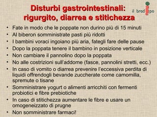 Disturbi gastrointestinali:  rigurgito, diarrea e stitichezza Fate in modo che le poppate non durino più di 15 minuti Al biberon somministrate pasti più ridotti I bambini voraci ingoiano più aria, fategli fare delle pause Dopo la poppata tenere il bambino in posizione verticale Non cambiare il pannolino dopo la poppata No alle costrizioni sull’addome (fasce, pannolini stretti, ecc.) In caso di vomito o diarrea prevenire l’eccessiva perdita di liquidi offrendogli bevande zuccherate come camomilla, spremute o tisane Somministrare yogurt o alimenti arricchiti con fermenti probiotici e fibre prebiotiche In caso di stitichezza aumentare le fibre e usare un omogeneizzato di prugne Non somministrare farmaci! 