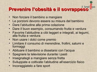Prevenire l’obesità e il sovrappeso Non forzare il bambino a mangiare Le porzioni devono essere su misura del bambino Dare l’abitudine alla prima colazione Dare il buon esempio, consumando frutta e verdura Favorire l’abitudine a cibi leggeri e integrali, ai legumi, alla frutta e verdura Non usare i dolci come premio Limitare il consumo di merendine, frollini, salumi e formaggi Abituare il bambino a dissetarsi con l’acqua Spegnere la televisione durante i pasti Insegnategli a mangiare senza fretta Sviluppate e coltivate l’abitudine all’esercizio fisico Incoraggiatelo a fare sport 