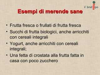 Esempi di merende sane Frutta fresca o frullati di frutta fresca Succhi di frutta biologici, anche arricchiti con cereali integrali  Yogurt, anche arricchiti con cereali integrali;  Una fetta di crostata alla frutta fatta in casa con poco zucchero 