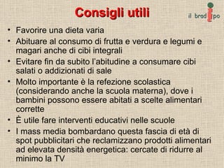 Consigli utili Favorire una dieta varia Abituare al consumo di frutta e verdura e legumi e magari anche di cibi integrali Evitare fin da subito l’abitudine a consumare cibi salati o addizionati di sale Molto importante è la refezione scolastica (considerando anche la scuola materna), dove i bambini possono essere abitati a scelte alimentari corrette È utile fare interventi educativi nelle scuole I mass media bombardano questa fascia di età di spot pubblicitari che reclamizzano prodotti alimentari ad elevata densità energetica: cercate di ridurre al minimo la TV 
