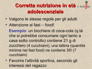 Corretta nutrizione in età adolescenziale Valgono le stesse regole per gli adulti Attenzione ai fast – food! Esempio : un bicchiere di coca-cola (q.tà che si potrebbe consumare ogni tanto a casa sotto controllo) contiene 21 g di zucchero  (4 cucchiaini), una lattina (quantità minima nei fast food) ne contiene 35! (7 cucchiaini) Favorire l’attività sportiva, secondo gli interessi del ragazzo 