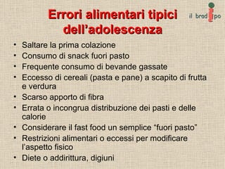 Errori alimentari tipici dell’adolescenza Saltare la prima colazione Consumo di snack fuori pasto Frequente consumo di bevande gassate Eccesso di cereali (pasta e pane) a scapito di frutta e verdura Scarso apporto di fibra  Errata o incongrua distribuzione dei pasti e delle calorie Considerare il fast food un semplice “fuori pasto” Restrizioni alimentari o eccessi per modificare l’aspetto fisico Diete o addirittura, digiuni 