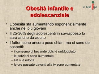 Obesità infantile e adolescenziale L’obesità sta aumentando esponenzialmente anche nei più giovani Il 25-30% degli adolescenti in sovrappeso lo sarà anche da adulto I fattori sono ancora poco chiari, ma ci sono dei sospetti: il consumo di bevande dolci è raddoppiato le porzioni sono aumentate l’af si è ridotta le ore passate davanti alla tv sono aumentate 