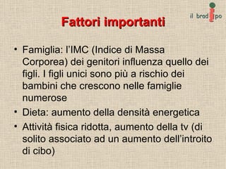 Fattori importanti Famiglia: l’IMC (Indice di Massa Corporea) dei genitori influenza quello dei figli. I figli unici sono più a rischio dei bambini che crescono nelle famiglie numerose Dieta: aumento della densità energetica Attività fisica ridotta, aumento della tv (di solito associato ad un aumento dell’introito di cibo) 