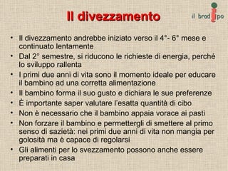 Il divezzamento Il divezzamento andrebbe iniziato verso il 4°- 6° mese e continuato lentamente Dal 2° semestre, si riducono le richieste di energia, perché lo sviluppo rallenta  I primi due anni di vita sono il momento ideale per educare il bambino ad una corretta alimentazione Il bambino forma il suo gusto e dichiara le sue preferenze È importante saper valutare l’esatta quantità di cibo Non è necessario che il bambino appaia vorace ai pasti Non forzare il bambino e permettergli di smettere al primo senso di sazietà: nei primi due anni di vita non mangia per golosità ma è capace di regolarsi Gli alimenti per lo svezzamento possono anche essere preparati in casa 