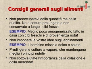Consigli generali sugli alimenti Non preoccupatevi della quantità ma della qualità. No a cotture prolungate e non conservate a lungo i cibi freschi ESEMPIO : Meglio poco omogeneizzato fatto in casa con cibi freschi e di provenienza nota! Non imponete le vostre idee sugli abbinamenti ESEMPIO : Il bambino mischia dolce e salato Prediligere le cotture a vapore, che mantengono meglio i principi nutritivi Non sottovalutate l’importanza della colazione e della merenda! 