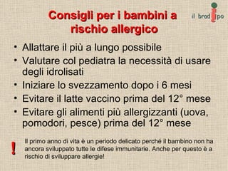Consigli per i bambini a  rischio allergico Allattare il più a lungo possibile Valutare col pediatra la necessità di usare degli idrolisati Iniziare lo svezzamento dopo i 6 mesi Evitare il latte vaccino prima del 12° mese Evitare gli alimenti più allergizzanti (uova, pomodori, pesce) prima del 12° mese Il primo anno di vita è un periodo delicato perché il bambino non ha ancora sviluppato tutte le difese immunitarie. Anche per questo è a rischio di sviluppare allergie! ! 