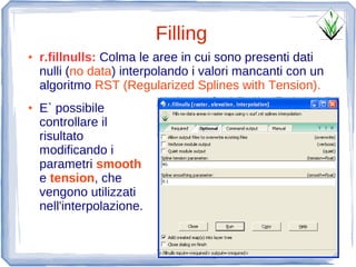 Filling
●   r.fillnulls: Colma le aree in cui sono presenti dati
    nulli (no data) interpolando i valori mancanti con un
    algoritmo RST (Regularized Splines with Tension).
●   E` possibile
    controllare il
    risultato
    modificando i
    parametri smooth
    e tension, che
    vengono utilizzati
    nell'interpolazione.
 