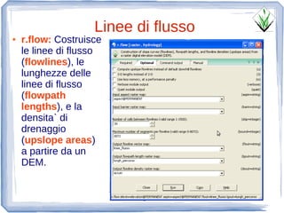 Linee di flusso
●   r.flow: Costruisce
    le linee di flusso
    (flowlines), le
    lunghezze delle
    linee di flusso
    (flowpath
    lengths), e la
    densita` di
    drenaggio
    (upslope areas)
    a partire da un
    DEM.
 
