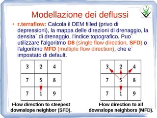 Modellazione dei deflussi
●   r.terraflow: Calcola il DEM filled (privo di
    depressioni), la mappa delle direzioni di drenaggio, la
    densita` di drenaggio, l'indice topografico. Puo`
    utilizzare l'algoritmo D8 (single flow direction, SFD) o
    l'algoritmo MFD (multiple flow direction), che e`
    impostato di default.
 