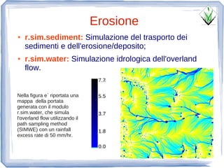 Erosione
●   r.sim.sediment: Simulazione del trasporto dei
    sedimenti e dell'erosione/deposito;
●   r.sim.water: Simulazione idrologica dell'overland
    flow.
                                  7.7


Nella figura e` riportata una     5.5
mappa della portata
generata con il modulo
r.sim.water, che simula           3.7
l'overland flow utilizzando il
path sampling method
(SIMWE) con un rainfall           1.8
excess rate di 50 mm/hr.

                                  0.0
 