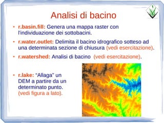 Analisi di bacino
●   r.basin.fill: Genera una mappa raster con
    l'individuazione dei sottobacini.
●   r.water.outlet: Delimita il bacino idrografico sotteso ad
    una determinata sezione di chiusura (vedi esercitazione).
●   r.watershed: Analisi di bacino (vedi esercitazione).


●   r.lake: “Allaga” un
    DEM a partire da un
    determinato punto.
    (vedi figura a lato).
 