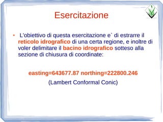 Esercitazione
●    L'obiettivo di questa esercitazione e` di estrarre il
    reticolo idrografico di una certa regione, e inoltre di
    voler delimitare il bacino idrografico sotteso alla
    sezione di chiusura di coordinate:


        easting=643677.87 northing=222800.246
                (Lambert Conformal Conic)
 